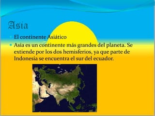 Asia
 El continente Asiático
 Asia es un continente más grandes del planeta. Se
extiende por los dos hemisferios, ya que parte de
Indonesia se encuentra el sur del ecuador.
 