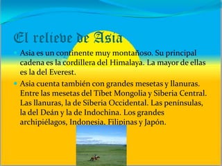 El relieve de Asia
 Asia es un continente muy montañoso. Su principal
cadena es la cordillera del Himalaya. La mayor de ellas
es la del Everest.
 Asia cuenta también con grandes mesetas y llanuras.
Entre las mesetas del Tíbet Mongolia y Siberia Central.
Las llanuras, la de Siberia Occidental. Las penínsulas,
la del Deán y la de Indochina. Los grandes
archipiélagos, Indonesia, Filipinas y Japón.
 