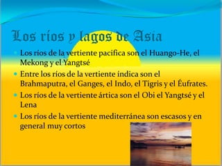 Los ríos y lagos de Asia
 Los ríos de la vertiente pacifica son el Huango-He, el
Mekong y el Yangtsé
 Entre los ríos de la vertiente índica son el
Brahmaputra, el Ganges, el Indo, el Tigris y el Éufrates.
 Los ríos de la vertiente ártica son el Obi el Yangtsé y el
Lena
 Los ríos de la vertiente mediterránea son escasos y en
general muy cortos
 