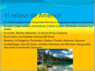El relieve de América
 En América predominan las grandes llanuras y las grandes cadenas montañosas
 El oeste: Largas cadenas montañosas, Cadena Costera, Montañas rocosas o Los
Andes.
 En el este: Montes Apalaches, el macizo de las Guayanas
 En el centro. Las Grandes Llanuras del Norte.
 Mesetas. La Patagonia, Penínsulas: Alaska o Florida, desiertos: Atacama.
 Archipiélagos: islas del Ártico, Antillas, Bahamas y las Malvinas. Hay grandes
islas como Groenlandia Terranova
 