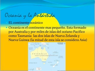 Oceanía y la Antártida
 EL continente oceánico
 Oceanía es el continente mas pequeño. Esta formado
por Australia y por miles de islas del océano Pacifico
como Tasmania las dos islas de Nueva Zelanda y
Nueva Guinea (la mitad de esta isla se considera Asia)
 