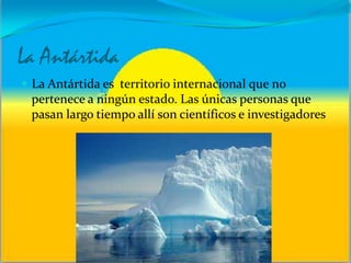 La Antártida
 La Antártida es territorio internacional que no
pertenece a ningún estado. Las únicas personas que
pasan largo tiempo allí son científicos e investigadores
 
