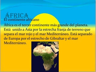 África El continente africano
 África es el tercer continente más grande del planeta.
Está unido a Asia por la estrecha franja de terreno que
separa el mar rojo y el mar Mediterráneo. Está separado
de Europa por el estrecho de Gibraltar y el mar
Mediterráneo.
 