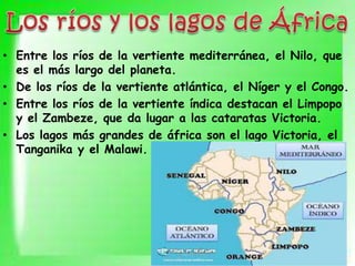• Entre los ríos de la vertiente mediterránea, el Nilo, que
es el más largo del planeta.
• De los ríos de la vertiente atlántica, el Níger y el Congo.
• Entre los ríos de la vertiente índica destacan el Limpopo
y el Zambeze, que da lugar a las cataratas Victoria.
• Los lagos más grandes de áfrica son el lago Victoria, el
Tanganika y el Malawi.
 