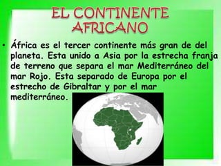 • África es el tercer continente más gran de del
planeta. Esta unido a Asia por la estrecha franja
de terreno que separa el mar Mediterráneo del
mar Rojo. Esta separado de Europa por el
estrecho de Gibraltar y por el mar
mediterráneo.
 