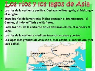 • Los ríos de la vertiente pacífica. Destacan el Huang-He, el Mekong y
el Yangtsé.
• Entre los ríos de la vertiente índica destacan el Brahmaputra, el
Ganges, el Indo, el Tigris y el Éufrates.
• Entre los ríos de la vertiente ártica destacan el Obi, el Yeniséi y el
Lena.
• Los ríos de la vertiente mediterránea son escasos y cortos.
• Los lagos más grandes de Asia son el mar Caspio, el mar de Aral y el
lago Baikal.
 