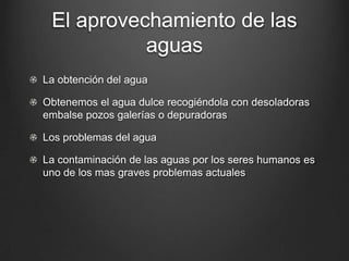 El aprovechamiento de las
aguas
La obtención del agua
Obtenemos el agua dulce recogiéndola con desoladoras
embalse pozos galerías o depuradoras
Los problemas del agua
La contaminación de las aguas por los seres humanos es
uno de los mas graves problemas actuales
 
