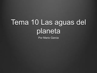 Tema 10 Las aguas del
planeta
Por Mario Garcia
 