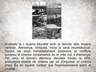 Acabada la I Guerra Mundial amb la derrota dels imperis
centrals, Alemanya, vençuda, inicia la seva reconstrucció.
Durant els anys immediatament posteriors al conflicte
europeu el cinema nordamericà és el més vist a Alemanya.
Per això, el Govern alemany decideix fundar la UFA,
productora estatal de cinema per tal d'impulsar el cinema
propi. És en aquest context que l'expressionisme entra al
cinema.
 