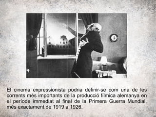 El cinema expressionista podria definir-se com una de les
corrents més importants de la producció fílmica alemanya en
el període immediat al final de la Primera Guerra Mundial,
més exactament de 1919 a 1926.
 