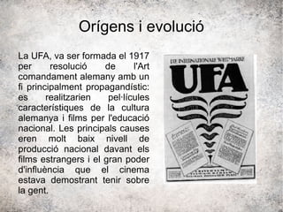 Orígens i evolució
La UFA, va ser formada el 1917
per resolució de l'Art
comandament alemany amb un
fi principalment propagandístic:
es realitzarien pel·lícules
característiques de la cultura
alemanya i films per l'educació
nacional. Les principals causes
eren molt baix nivell de
producció nacional davant els
films estrangers i el gran poder
d'influència que el cinema
estava demostrant tenir sobre
la gent.
 
