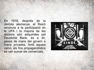 En 1918, després de la
derrota alemanya, el Reich
renúncia a la participació en
la UFA i la majoria de les
accions són adquirides pel
Deustche Bank, és a dir,
passa de mans del govern a
mans privades. Amb aquest
canvi, als fins propagandístics
es van sumar els comercials.
 