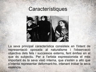 Característiques
La seva principal característica consisteix en l'intent de
representació oposada al naturalisme i l'observació
objectiva dels fets i successos externs, fent èmfasi en el
que és subjectiu. Per a l'artista expressionista el més
important és la seva visió interna, que s'estén a alló que
s'intenta representar deformant-ho, intenant trobar la seva
essència.
 