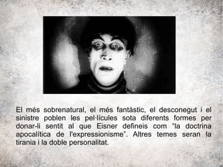 El més sobrenatural, el més fantàstic, el desconegut i el
sinistre poblen les pel·lícules sota diferents formes per
donar-li sentit al que Eisner defineis com “la doctrina
apocalítica de l'expressionisme”. Altres temes seran la
tirania i la doble personalitat.
 