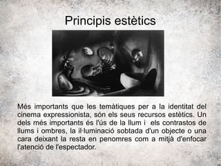 Principis estètics
Més importants que les temàtiques per a la identitat del
cinema expressionista, són els seus recursos estètics. Un
dels més importants és l'ús de la llum i els contrastos de
llums i ombres, la il·luminació sobtada d'un objecte o una
cara deixant la resta en penomres com a mitjà d'enfocar
l'atenció de l'espectador.
 