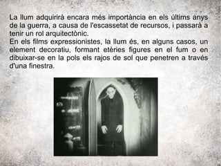 La llum adquirirà encara més importància en els últims anys
de la guerra, a causa de l'escassetat de recursos, i passarà a
tenir un rol arquitectònic.
En els films expressionistes, la llum és, en alguns casos, un
element decoratiu, formant etèries figures en el fum o en
dibuixar-se en la pols els rajos de sol que penetren a través
d'una finestra.
 