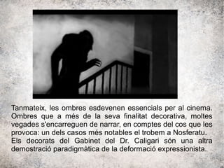 Tanmateix, les ombres esdevenen essencials per al cinema.
Ombres que a més de la seva finalitat decorativa, moltes
vegades s'encarreguen de narrar, en comptes del cos que les
provoca: un dels casos més notables el trobem a Nosferatu.
Els decorats del Gabinet del Dr. Caligari són una altra
demostració paradigmàtica de la deformació expressionista.
 