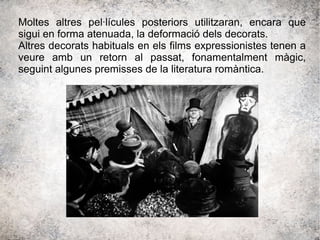Moltes altres pel·lícules posteriors utilitzaran, encara que
sigui en forma atenuada, la deformació dels decorats.
Altres decorats habituals en els films expressionistes tenen a
veure amb un retorn al passat, fonamentalment màgic,
seguint algunes premisses de la literatura romàntica.
 