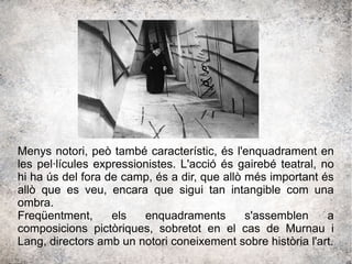 Menys notori, peò també característic, és l'enquadrament en
les pel·lícules expressionistes. L'acció és gairebé teatral, no
hi ha ús del fora de camp, és a dir, que allò més important és
allò que es veu, encara que sigui tan intangible com una
ombra.
Freqüentment, els enquadraments s'assemblen a
composicions pictòriques, sobretot en el cas de Murnau i
Lang, directors amb un notori coneixement sobre història l'art.
 