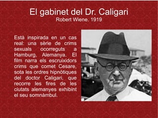 El gabinet del Dr. Caligari
Robert Wiene. 1919
Està inspirada en un cas
real: una sèrie de crims
sexuals ocorreguts a
Hamburg, Alemanya. El
film narra els escruixidors
crims que comet Cesare,
sota les ordres hipnòtiques
del doctor Caligari, que
recorre les fires de les
ciutats alemanyes exhibint
el seu somnàmbul.
 