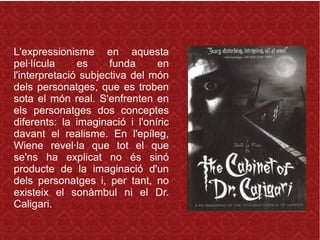 L'expressionisme en aquesta
pel·lícula es funda en
l'interpretació subjectiva del món
dels personatges, que es troben
sota el món real. S'enfrenten en
els personatges dos conceptes
diferents: la imaginació i l'oníric
davant el realisme. En l'epíleg,
Wiene revel·la que tot el que
se'ns ha explicat no és sinó
producte de la imaginació d'un
dels personatges i, per tant, no
existeix el sonàmbul ni el Dr.
Caligari.
 