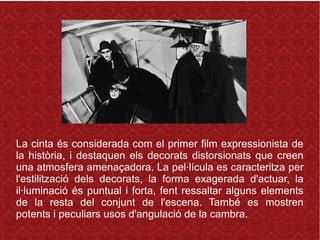 La cinta és considerada com el primer film expressionista de
la història, i destaquen els decorats distorsionats que creen
una atmosfera amenaçadora. La pel·lícula es caracteritza per
l'estilització dels decorats, la forma exagerada d'actuar, la
il·luminació és puntual i forta, fent ressaltar alguns elements
de la resta del conjunt de l'escena. També es mostren
potents i peculiars usos d'angulació de la cambra.
 
