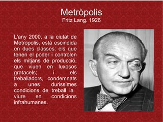 Metròpolis
Fritz Lang. 1926
L'any 2000, a la ciutat de
Metròpolis, està escindida
en dues classes: els que
tenen el poder i controlen
els mitjans de producció,
que viuen en luxosos
gratacels; i els
treballadors, condemnats
a unes durissimes
condicions de treball ia
viure en condicions
infrahumanes.
 