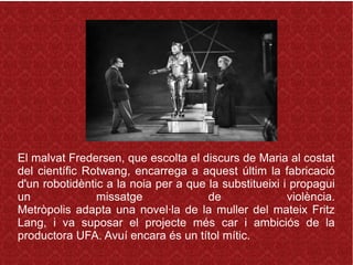 El malvat Fredersen, que escolta el discurs de Maria al costat
del científic Rotwang, encarrega a aquest últim la fabricació
d'un robotidèntic a la noia per a que la substitueixi i propagui
un missatge de violència.
Metròpolis adapta una novel·la de la muller del mateix Fritz
Lang, i va suposar el projecte més car i ambiciós de la
productora UFA. Avuí encara és un títol mític.
 