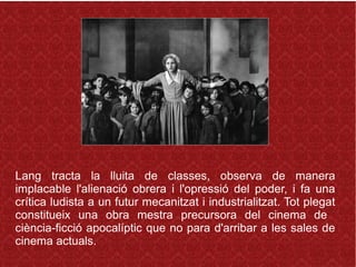 Lang tracta la lluita de classes, observa de manera
implacable l'alienació obrera i l'opressió del poder, i fa una
crítica ludista a un futur mecanitzat i industrialitzat. Tot plegat
constitueix una obra mestra precursora del cinema de
ciència-ficció apocalíptic que no para d'arribar a les sales de
cinema actuals.
 