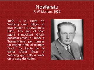 Nosferatu
F. W. Murnau. 1922
1838. A la ciutat de
Wisborg viuen feliços el
jove Hutter i la seva dona
Ellen, fins que el fosc
agent immobiliari Knock
decideix enviar a Hutter a
Transsilvània per tancar
un negoci amb el compte
Orlok. Es tracta de la
venta d'una finca a
Wisborg que està a tocar
de la casa de Hutter.
 