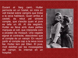 Durant el llarg camí, Hutter
pernocta en un hostal, on mira un
vell tractat sobre vampirs que troba
a la seva habitació. Quan arriba al
castell, és rebut pel sinistre
compte, que s'excita quan el jove
es talla un dit. Al dia següent,
Hutter es lleva amb dues petites
marques al coll, que interpreta com
a picades de mosquit. Una vegada
signat el contracte, descobreix que
el compte és un vampir. En veure'l
partir el compte cap a la seva nova
llar, Hutter tem per Ellen. El jove,
molt debilitat per les mossegades
del vampir, és internat en un
hospital.
 