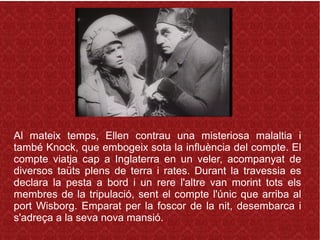 Al mateix temps, Ellen contrau una misteriosa malaltia i
també Knock, que embogeix sota la influència del compte. El
compte viatja cap a Inglaterra en un veler, acompanyat de
diversos taüts plens de terra i rates. Durant la travessia es
declara la pesta a bord i un rere l'altre van morint tots els
membres de la tripulació, sent el compte l'únic que arriba al
port Wisborg. Emparat per la foscor de la nit, desembarca i
s'adreça a la seva nova mansió.
 