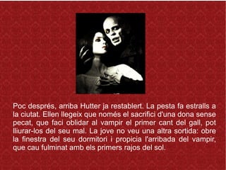 Poc després, arriba Hutter ja restablert. La pesta fa estralls a
la ciutat. Ellen llegeix que només el sacrifici d'una dona sense
pecat, que faci oblidar al vampir el primer cant del gall, pot
lliurar-los del seu mal. La jove no veu una altra sortida: obre
la finestra del seu dormitori i propicia l'arribada del vampir,
que cau fulminat amb els primers rajos del sol.
 