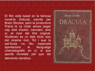 El film està basat en la famosa
novel·la Dràcula, escrita per
Bram Stocker, però la productora
Prana la va rodar sense pagar
cap dret d'autor; canviant, això
sí, el nom del títol original.
Nosferatu és un dels títols clau
del cinema mut. Tot i que la
pel·lícula no féu especials
aportacions al llenguatge
cinematogràfic en sí, sí que
aportà novetats pel que als
elements narratius.
 