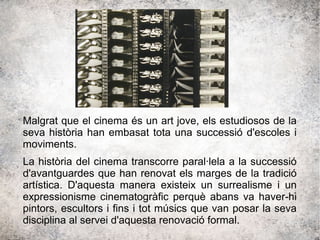 Malgrat que el cinema és un art jove, els estudiosos de la
seva història han embasat tota una successió d'escoles i
moviments.
La història del cinema transcorre paral·lela a la successió
d'avantguardes que han renovat els marges de la tradició
artística. D'aquesta manera existeix un surrealisme i un
expressionisme cinematogràfic perquè abans va haver-hi
pintors, escultors i fins i tot músics que van posar la seva
disciplina al servei d'aquesta renovació formal.
 