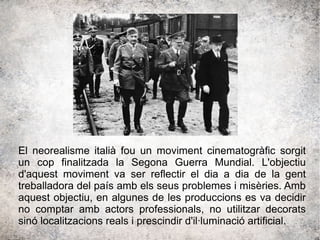 El neorealisme italià fou un moviment cinematogràfic sorgit
un cop finalitzada la Segona Guerra Mundial. L'objectiu
d'aquest moviment va ser reflectir el dia a dia de la gent
treballadora del país amb els seus problemes i misèries. Amb
aquest objectiu, en algunes de les produccions es va decidir
no comptar amb actors professionals, no utilitzar decorats
sinó localitzacions reals i prescindir d'il·luminació artificial.
 