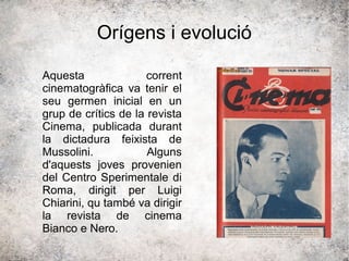 Orígens i evolució
Aquesta corrent
cinematogràfica va tenir el
seu germen inicial en un
grup de crítics de la revista
Cinema, publicada durant
la dictadura feixista de
Mussolini. Alguns
d'aquests joves provenien
del Centro Sperimentale di
Roma, dirigit per Luigi
Chiarini, qu també va dirigir
la revista de cinema
Bianco e Nero.
 