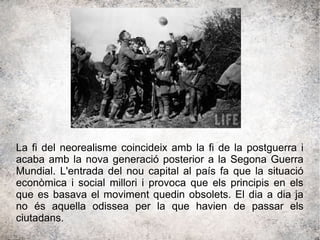La fi del neorealisme coincideix amb la fi de la postguerra i
acaba amb la nova generació posterior a la Segona Guerra
Mundial. L'entrada del nou capital al país fa que la situació
econòmica i social millori i provoca que els principis en els
que es basava el moviment quedin obsolets. El dia a dia ja
no és aquella odissea per la que havien de passar els
ciutadans.
 