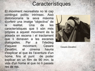 Característiques
El moviment neorealista no té cap
contingut polític intrínsec. Això
distorsionaria la seva màxima
d¡orferir una imatge “objectiva” de
la realitat. Una de les
característiques que li són més
pròpies a aquest moviment és la
posada en escena i el tractament
que li donaven a les escenes
dialogades. Per a l'ideòleg
d'aquest moviment, Cesare
Zavattini, el cinema hauria
d'explicar el que és l'aventura d'un
home, fins al punt de poder
explicar en un film de 90 min, la
vida d'un home al que no li passés
res de res.
Cesare Zavattini
 
