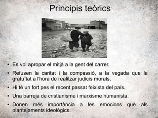 Principis teòrics
● Es vol apropar el mitjà a la gent del carrer.
● Refusen la caritat i la compassió, a la vegada que la
gratuïtat a l'hora de realitzar judicis morals.
● Hi té un fort pes el recent passat feixista del país.
● Una barreja de cristianisme i marxisme humanista.
● Donen més importància a les emocions que als
plantejaments ideològics.
 