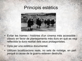 Principis estètics
● Evitar les trames i històries d'un cinema més accessible i
clàssic en favor de plantejaments més durs en què es vegi
reflectida la dura realitat dels seus protagonistes.
● Opta per una estètica documental.
● Utilitzen localitzacions reals, no sets de rodatge, en part
perquè a causa de la guerra estaven destruïts.
 