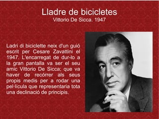 Lladre de bicicletes
Vittorio De Sicca. 1947
Ladri di biciclette neix d'un guió
escrit per Cesare Zavattini el
1947. L'encarregat de dur-lo a
la gran pantalla va ser el seu
amic Vittorio De Sicca; que va
haver de recórrer als seus
propis medis per a rodar una
pel·lícula que representaria tota
una declinació de principis.
 