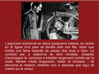 L'argument emmarcat en plena postguerra italiana, se centra
en la figura d'un pare de família amb dos fills, obrer que
tronba una feina després de passar dos anys a l'atur. La
condició per a obtenir-la és tenir bicicleta. Després
d'aconseguir-la, comença a treballar enganxant cartells per la
ciutat. Mentre n'està enganxant, roben la bicicleta, i ell
denuncia el robatori; obtenint com a resposta que sigui ell
mateix qui la cerqui.
 