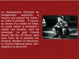 La desesperació d'Antonio (el
protagonista) augmenta a
mesura que passen les hores i
no troba la bicicleta. A l'aturar-
se davant d'un estadi de futbol,
no podrà resistir la temptació i
robarà una bicicleta, però és
enxampat. La gent l'insulta
devant del seu fill Bruno; però
quan l'amo de la bicicleta veu
l'escena, decideix no denunciar-
lo. Antonio s'allunya pobre, trist i
resignat a la seva sort.
 