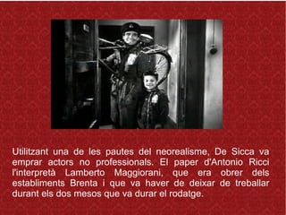 Utilitzant una de les pautes del neorealisme, De Sicca va
emprar actors no professionals. El paper d'Antonio Ricci
l'interpretà Lamberto Maggiorani, que era obrer dels
establiments Brenta i que va haver de deixar de treballar
durant els dos mesos que va durar el rodatge.
 