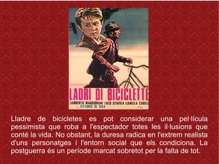 Lladre de bicicletes es pot considerar una pel·lícula
pessimista que roba a l'espectador totes les il·lusions que
conté la vida. No obstant, la duresa radica en l'extrem realista
d'uns personatges i l'entorn social que els condiciona. La
postguerra és un període marcat sobretot per la falta de tot.
 