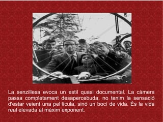 La senzillesa evoca un estil quasi documental. La càmera
passa completament desapercebuda, no tenim la sensació
d'estar veient una pel·lícula, sinó un bocí de vida. És la vida
real elevada al màxim exponent.
 