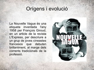 Orígens i evolució
La Nouvelle Vague és una
etiqueta inventada l'any
1958 per François Giroud,
en un article de la revista
L'Express, per descriure a
un grup de joves cineastes
francesos que debuten
brillantment, al marge dels
corrents tradicionals de la
professió.
 