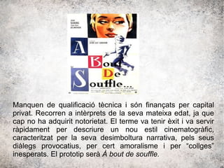 Manquen de qualificació tècnica i són finançats per capital
privat. Recorren a intèrprets de la seva mateixa edat, ja que
cap no ha adquirit notorietat. El terme va tenir èxit i va servir
ràpidament per descriure un nou estil cinematogràfic,
caracteritzat per la seva desimboltura narrativa, pels seus
diàlegs provocatius, per cert amoralisme i per “collges”
inesperats. El prototip serà À bout de souffle.
 