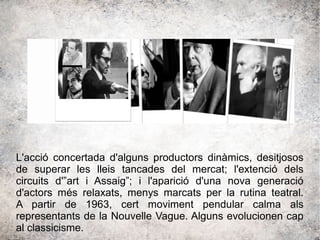 L'acció concertada d'alguns productors dinàmics, desitjosos
de superar les lleis tancades del mercat; l'extenció dels
circuits d'”art i Assaig”; i l'aparició d'una nova generació
d'actors més relaxats, menys marcats per la rutina teatral.
A partir de 1963, cert moviment pendular calma als
representants de la Nouvelle Vague. Alguns evolucionen cap
al classicisme.
 